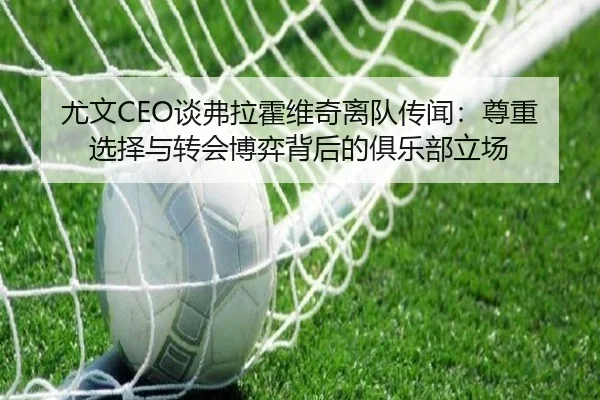 尤文CEO谈弗拉霍维奇离队传闻：尊重选择与转会博弈背后的俱乐部立场